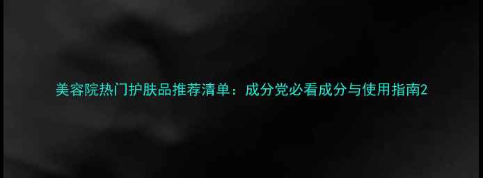 美容院热门护肤品推荐清单成分党必看成分与使用指南