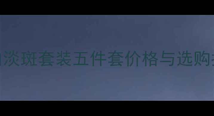 美白淡斑套装五件套价格与选购指南