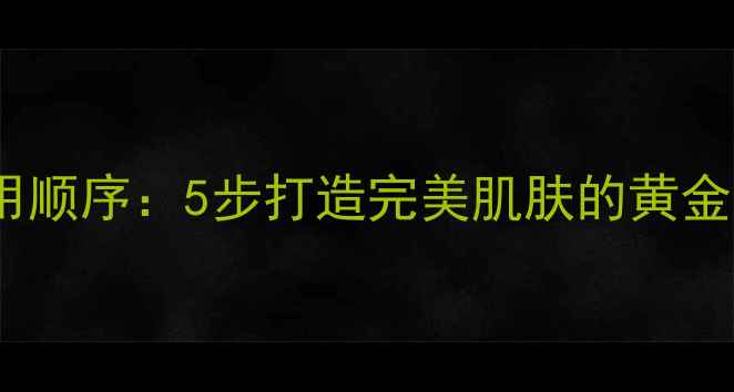 美肤宝护肤品正确使用顺序5步打造完美肌肤的黄金法则附详细教程
