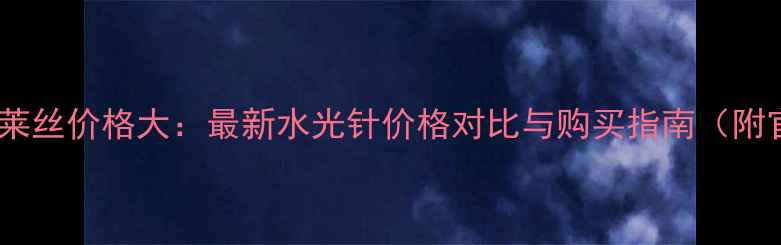 美迪惠尔可莱丝价格大最新水光针价格对比与购买指南附官方渠道