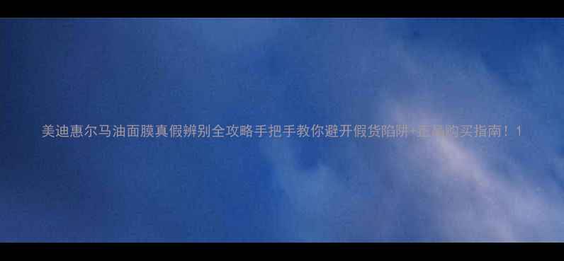 美迪惠尔马油面膜真假辨别全攻略手把手教你避开假货陷阱正品购买指南