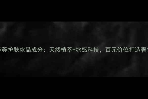 翠叶芦荟护肤冰晶成分天然植萃冰感科技百元价位打造奢护体验