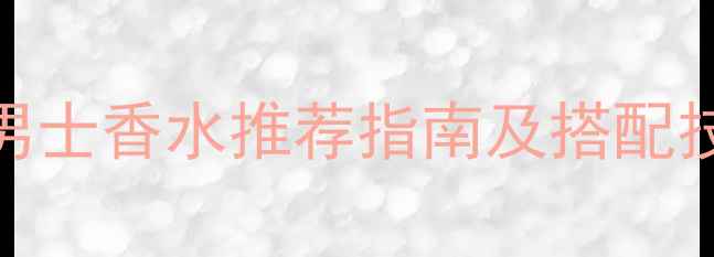 职场男士必入款BOSS男士香水推荐指南及搭配技巧附选购避坑攻略