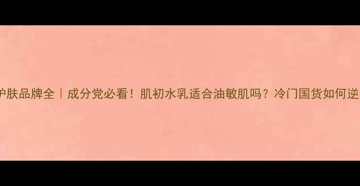 肌初护肤品牌全成分党必看肌初水乳适合油敏肌吗冷门国货如何逆袭