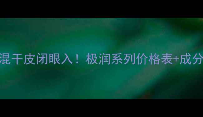 肌研极润护肤全攻略敏感肌混干皮闭眼入极润系列价格表成分党实测学生党必看清单