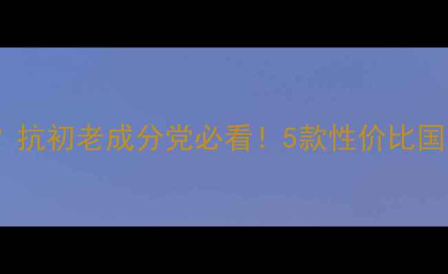 脸上松驰用什么护肤品抗初老成分党必看5款性价比国货大牌推荐护理全攻略