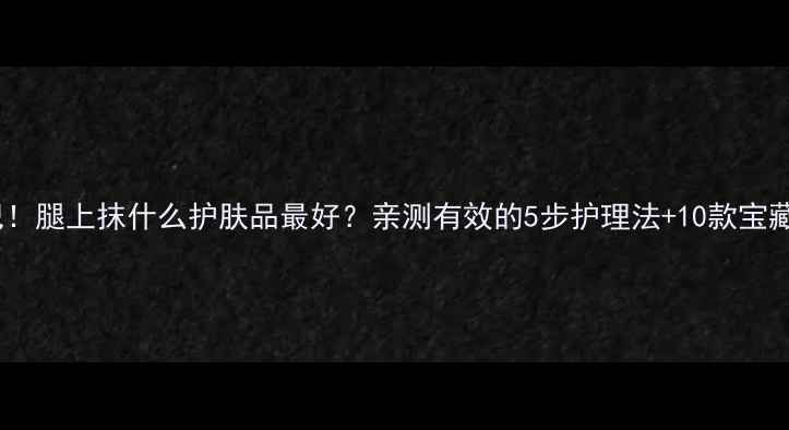腿精养成记腿上抹什么护肤品最好亲测有效的5步护理法10款宝藏产品推荐