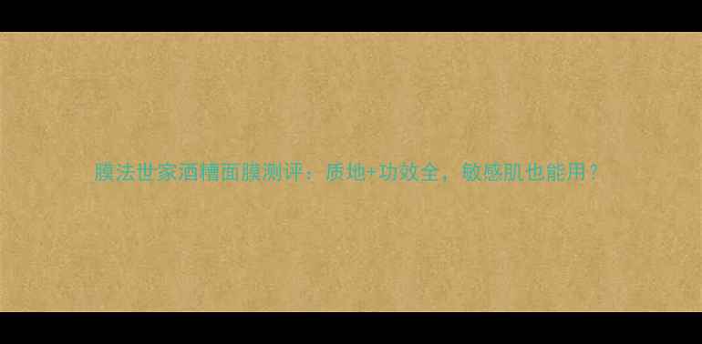 膜法世家酒糟面膜测评质地功效全敏感肌也能用