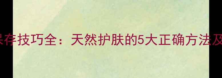 自制大米面膜保存技巧全天然护肤的5大正确方法及使用效果对比