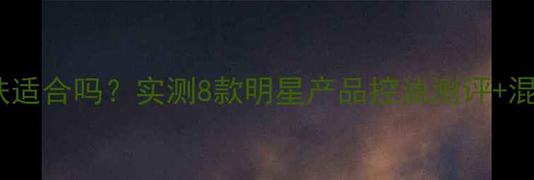 自然堂油性皮肤适合吗实测8款明星产品控油测评混油皮避雷指南