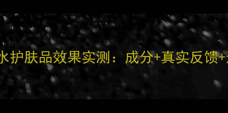 自然堂补水护肤品效果实测成分真实反馈选购指南