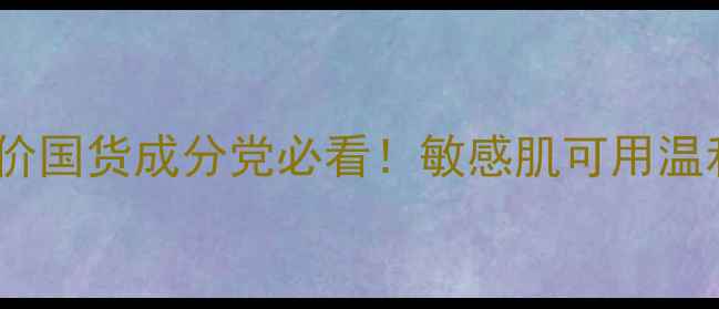 自然知彼护肤测评平价国货成分党必看敏感肌可用温和卸妆水乳液真实体验