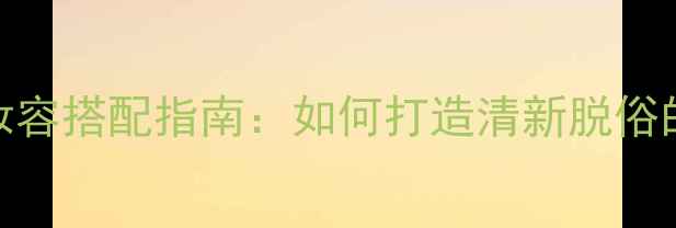 自然香调香水与妆容搭配指南如何打造清新脱俗的夏日氛围感妆容