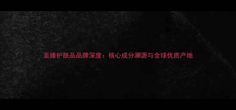 至臻护肤品品牌深度核心成分溯源与全球优质产地