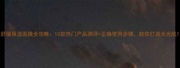 舒缓保湿面膜全攻略10款热门产品测评正确使用步骤助你打造水光肌