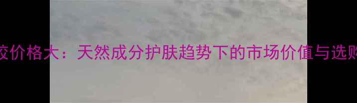 芦荟胶价格大天然成分护肤趋势下的市场价值与选购指南