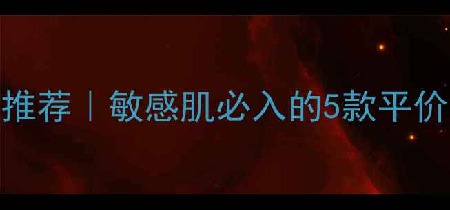 花宫娜护肤品推荐敏感肌必入的5款平价好物成分