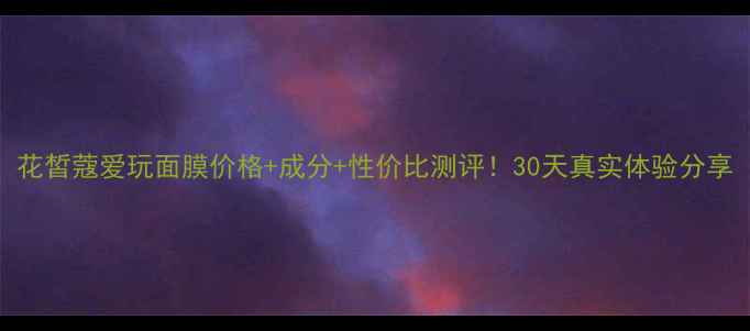 花皙蔻爱玩面膜价格成分性价比测评30天真实体验分享