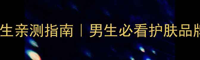 苏秘护肤男生亲测指南男生必看护肤品牌避坑清单