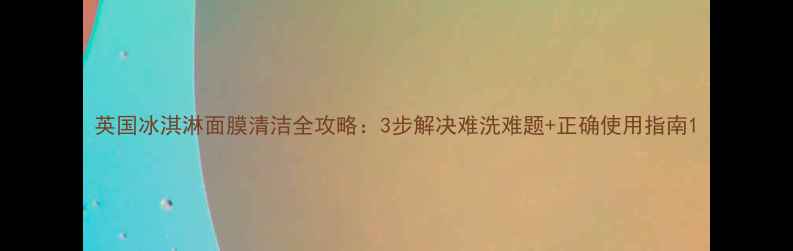 英国冰淇淋面膜清洁全攻略3步解决难洗难题正确使用指南