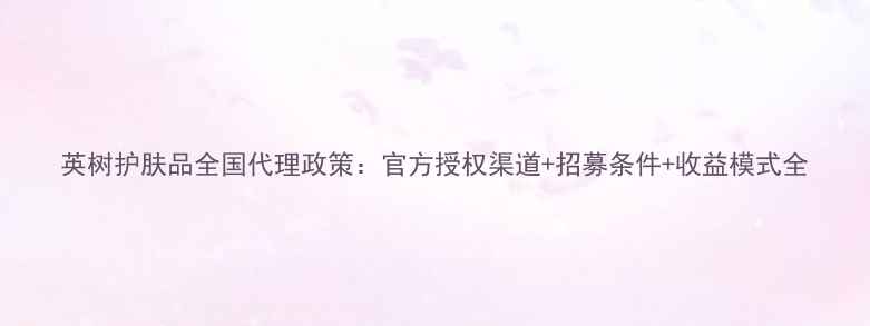 英树护肤品全国代理政策官方授权渠道招募条件收益模式全