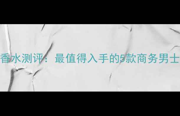 范思哲男士经典淡香水测评最值得入手的5款商务男士香评析与使用指南