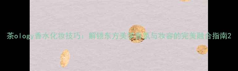 茶ology香水化妆技巧解锁东方美学香氛与妆容的完美融合指南