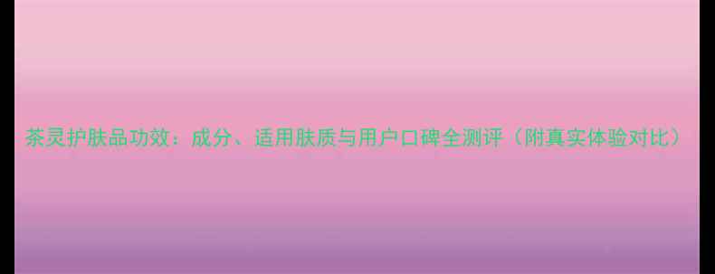 茶灵护肤品功效成分适用肤质与用户口碑全测评附真实体验对比