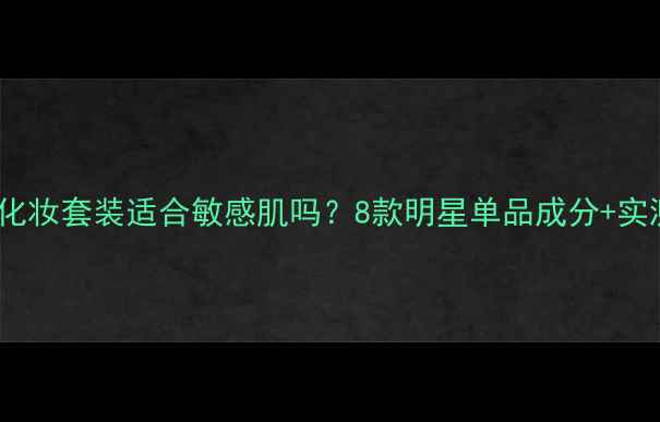 草木之心化妆套装适合敏感肌吗8款明星单品成分实测效果全
