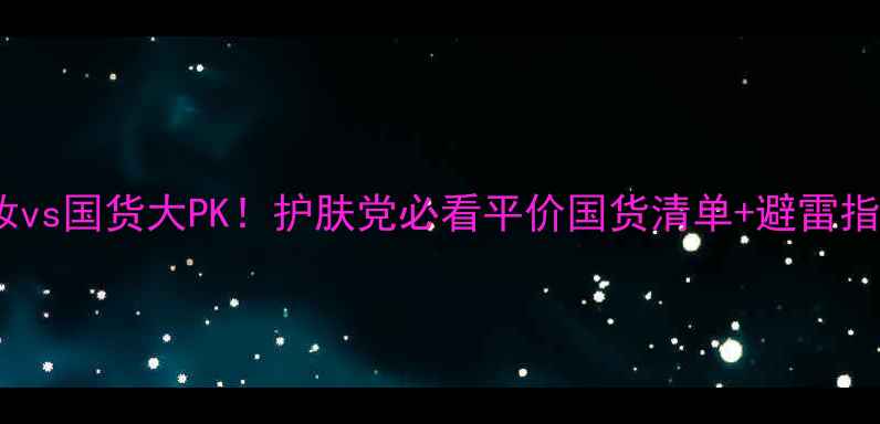 药妆vs国货大PK护肤党必看平价国货清单避雷指南