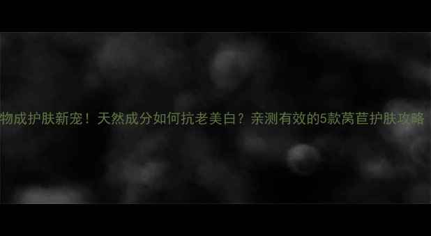 莴苣提取物成护肤新宠天然成分如何抗老美白亲测有效的5款莴苣护肤攻略附成分