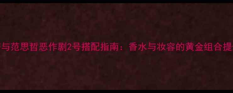 菲拉格慕大吉岭茶与范思哲恶作剧2号搭配指南香水与妆容的黄金组合提升高级感与氛围感