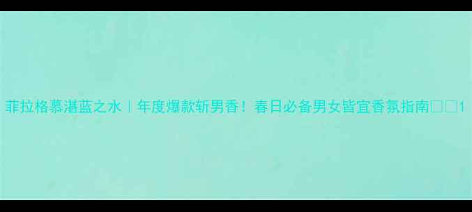 菲拉格慕湛蓝之水年度爆款斩男香春日必备男女皆宜香氛指南
