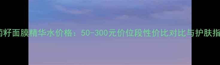葡萄籽面膜精华水价格50-300元价位段性价比对比与护肤指南
