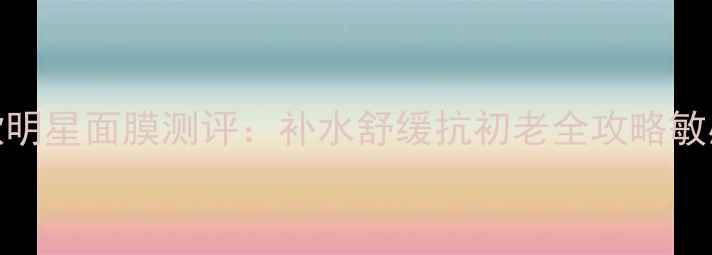 蔚蓝之美三款明星面膜测评补水舒缓抗初老全攻略敏感肌必看成分