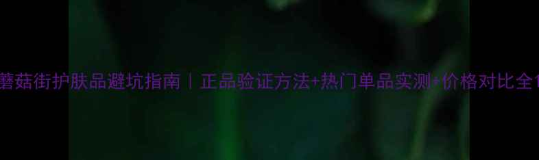 蘑菇街护肤品避坑指南正品验证方法热门单品实测价格对比全