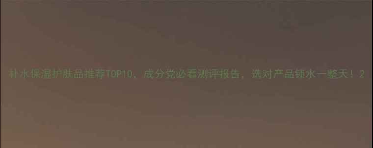 补水保湿护肤品推荐TOP10成分党必看测评报告选对产品锁水一整天