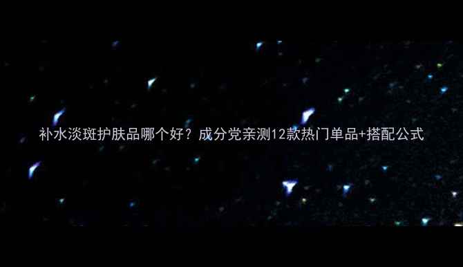 补水淡斑护肤品哪个好成分党亲测12款热门单品搭配公式