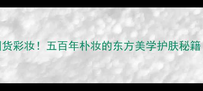 被非遗传承人夸爆的国货彩妆五百年朴妆的东方美学护肤秘籍成分平价好物清单