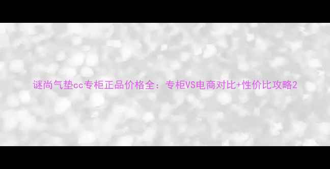 谜尚气垫cc专柜正品价格全专柜VS电商对比性价比攻略