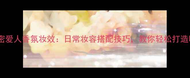 贝克汉姆香水亲密爱人香氛妆效日常妆容搭配技巧教你轻松打造明星同款氛围感