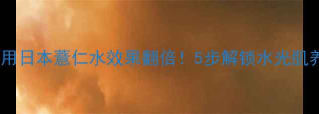贴面膜后用日本薏仁水效果翻倍5步解锁水光肌养成术