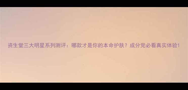 资生堂三大明星系列测评哪款才是你的本命护肤成分党必看真实体验