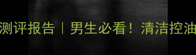 资生堂天然泥男士面膜测评报告男生必看清洁控油实测效果大公开