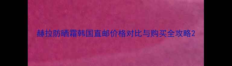 赫拉防晒霜韩国直邮价格对比与购买全攻略