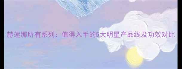 赫莲娜所有系列值得入手的5大明星产品线及功效对比