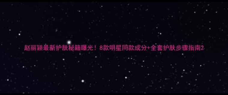 赵丽颖最新护肤秘籍曝光8款明星同款成分全套护肤步骤指南