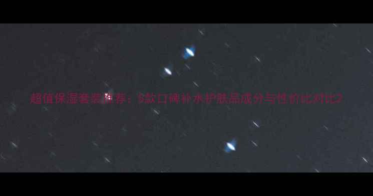 超值保湿套装推荐5款口碑补水护肤品成分与性价比对比