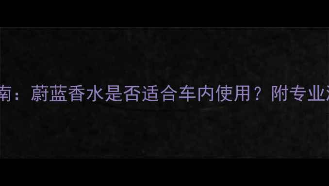车载香水使用指南蔚蓝香水是否适合车内使用附专业测评与选购攻略