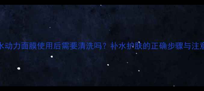 迪奥水动力面膜使用后需要清洗吗补水护肤的正确步骤与注意事项